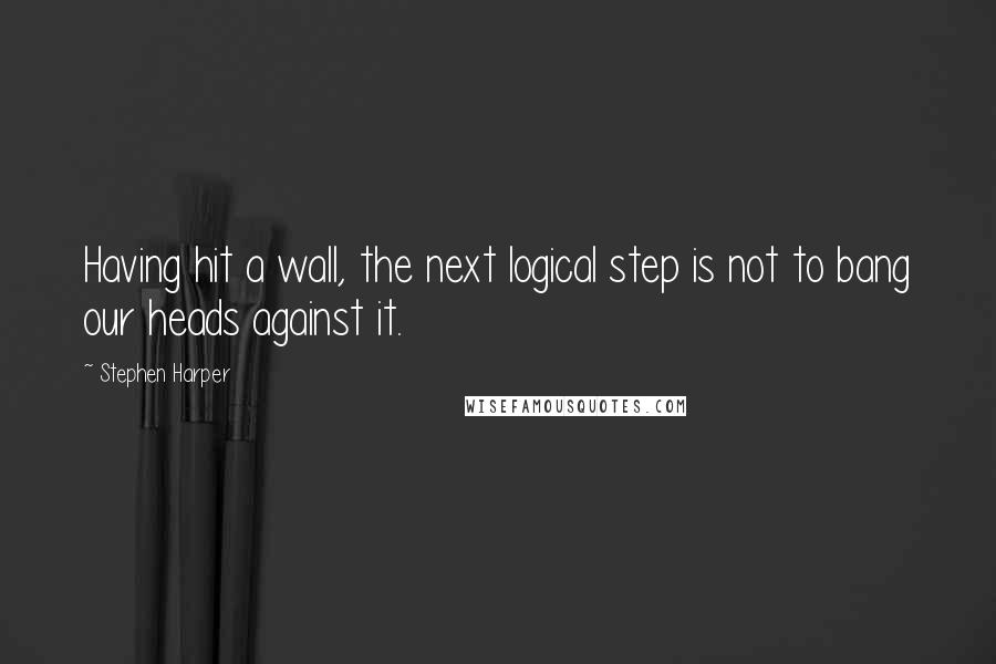 Stephen Harper Quotes: Having hit a wall, the next logical step is not to bang our heads against it.