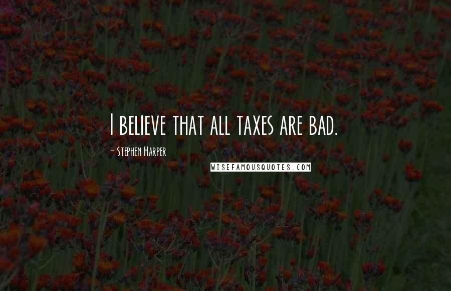 Stephen Harper Quotes: I believe that all taxes are bad.