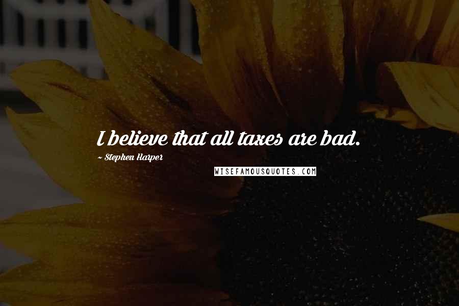 Stephen Harper Quotes: I believe that all taxes are bad.