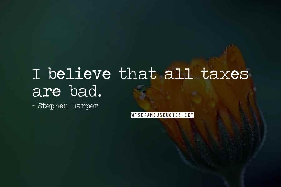 Stephen Harper Quotes: I believe that all taxes are bad.