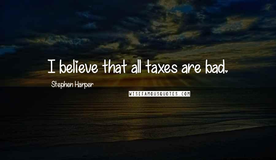 Stephen Harper Quotes: I believe that all taxes are bad.