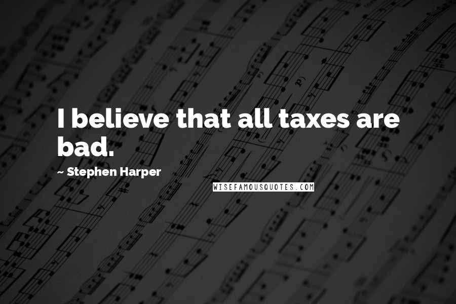 Stephen Harper Quotes: I believe that all taxes are bad.