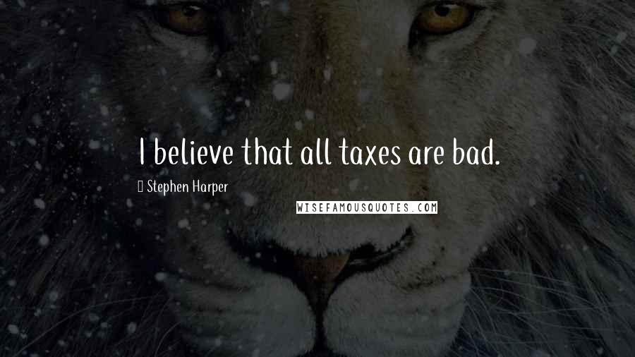 Stephen Harper Quotes: I believe that all taxes are bad.