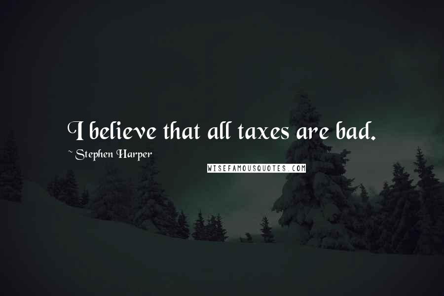 Stephen Harper Quotes: I believe that all taxes are bad.