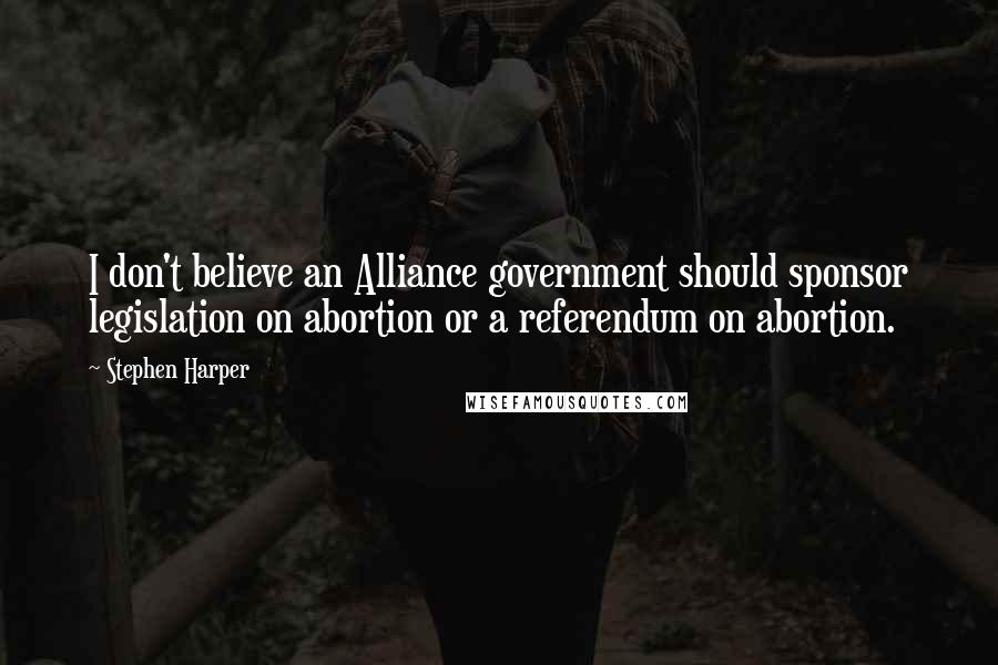 Stephen Harper Quotes: I don't believe an Alliance government should sponsor legislation on abortion or a referendum on abortion.