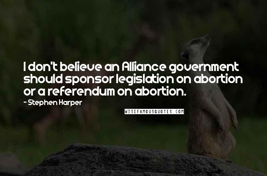 Stephen Harper Quotes: I don't believe an Alliance government should sponsor legislation on abortion or a referendum on abortion.