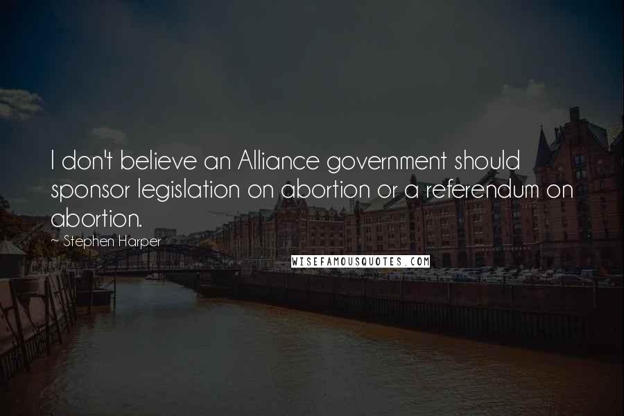 Stephen Harper Quotes: I don't believe an Alliance government should sponsor legislation on abortion or a referendum on abortion.