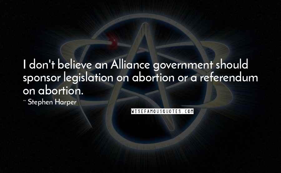 Stephen Harper Quotes: I don't believe an Alliance government should sponsor legislation on abortion or a referendum on abortion.