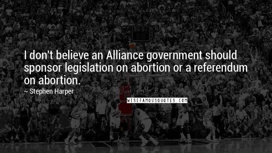 Stephen Harper Quotes: I don't believe an Alliance government should sponsor legislation on abortion or a referendum on abortion.