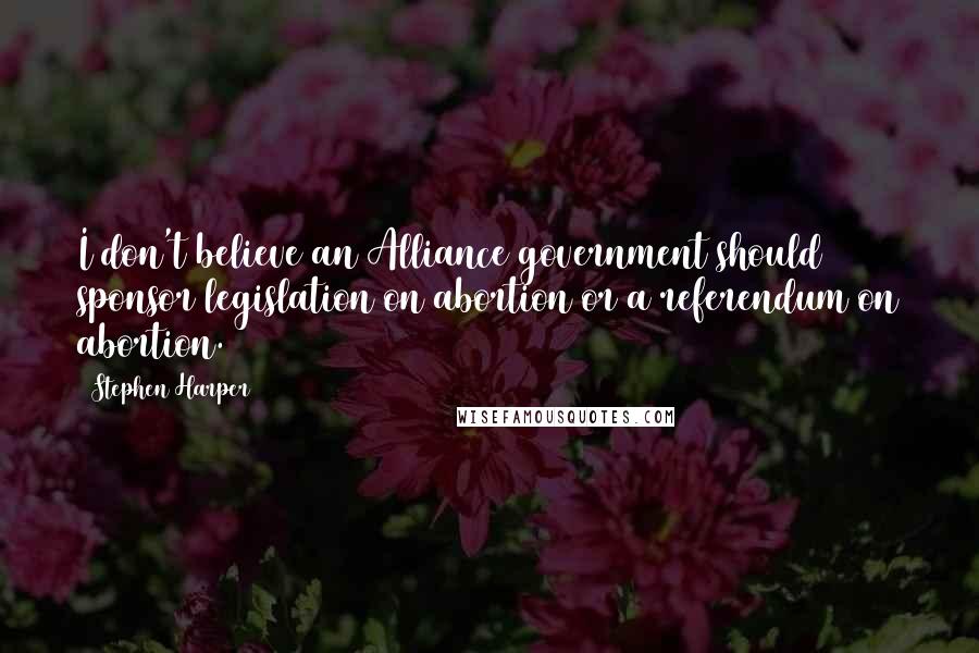 Stephen Harper Quotes: I don't believe an Alliance government should sponsor legislation on abortion or a referendum on abortion.