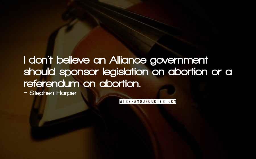 Stephen Harper Quotes: I don't believe an Alliance government should sponsor legislation on abortion or a referendum on abortion.