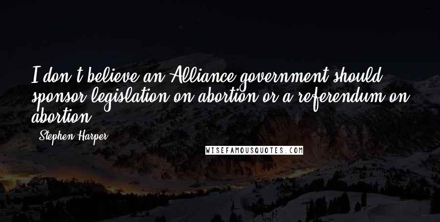 Stephen Harper Quotes: I don't believe an Alliance government should sponsor legislation on abortion or a referendum on abortion.