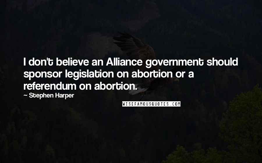 Stephen Harper Quotes: I don't believe an Alliance government should sponsor legislation on abortion or a referendum on abortion.