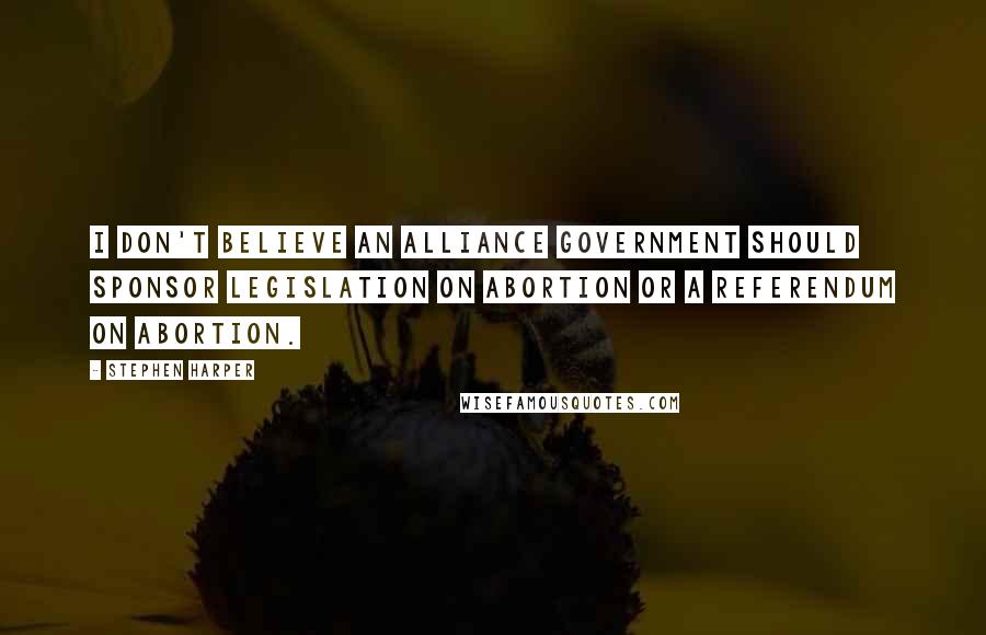 Stephen Harper Quotes: I don't believe an Alliance government should sponsor legislation on abortion or a referendum on abortion.