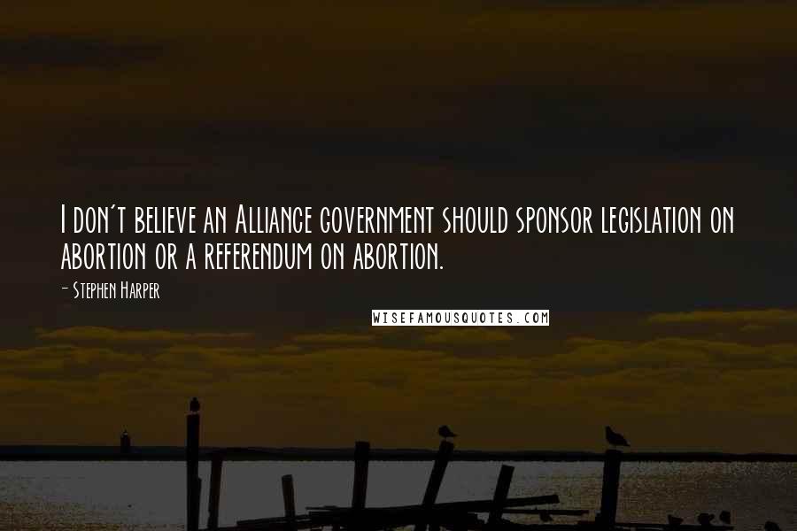 Stephen Harper Quotes: I don't believe an Alliance government should sponsor legislation on abortion or a referendum on abortion.