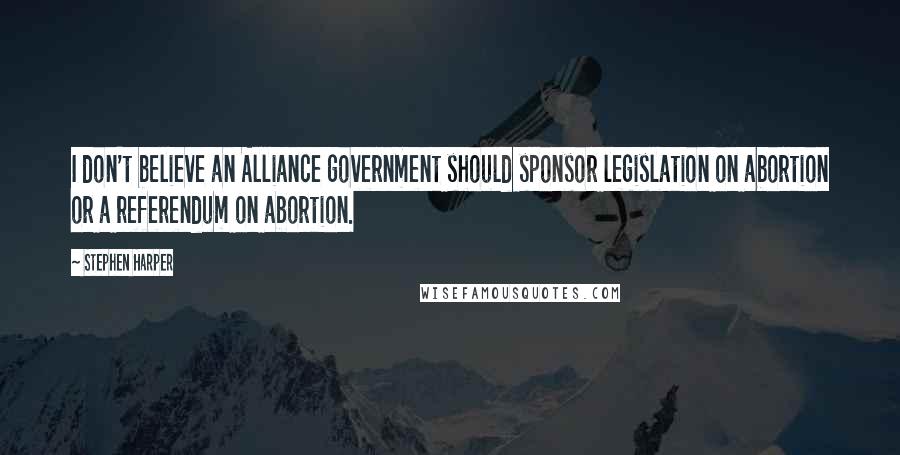 Stephen Harper Quotes: I don't believe an Alliance government should sponsor legislation on abortion or a referendum on abortion.
