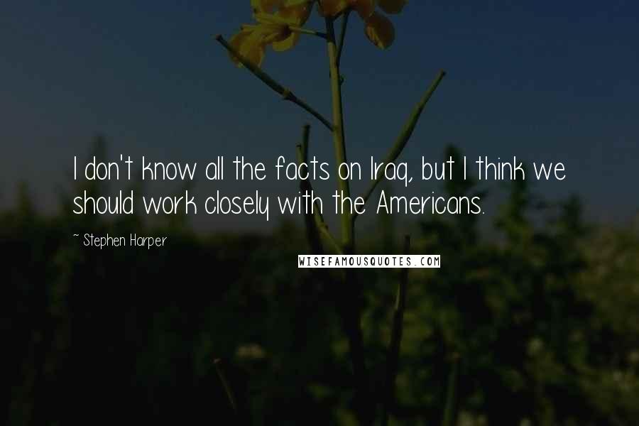 Stephen Harper Quotes: I don't know all the facts on Iraq, but I think we should work closely with the Americans.