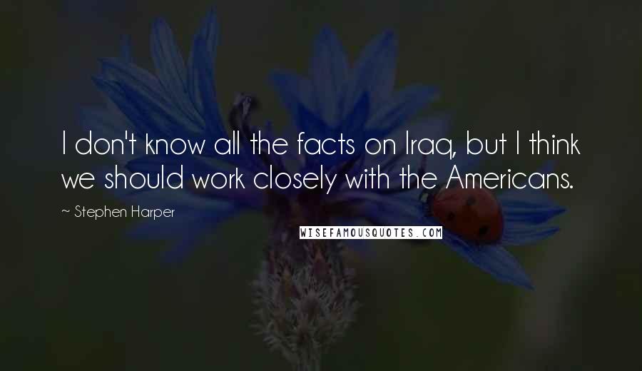 Stephen Harper Quotes: I don't know all the facts on Iraq, but I think we should work closely with the Americans.