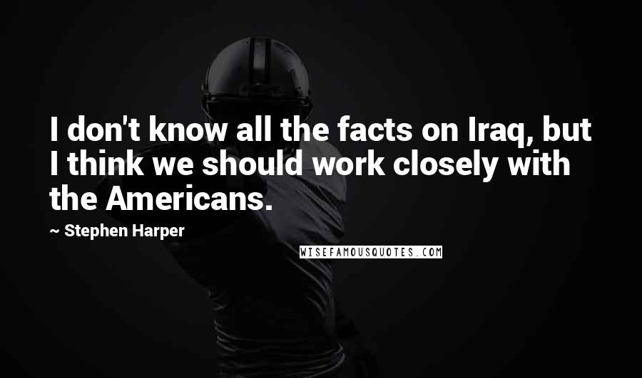 Stephen Harper Quotes: I don't know all the facts on Iraq, but I think we should work closely with the Americans.