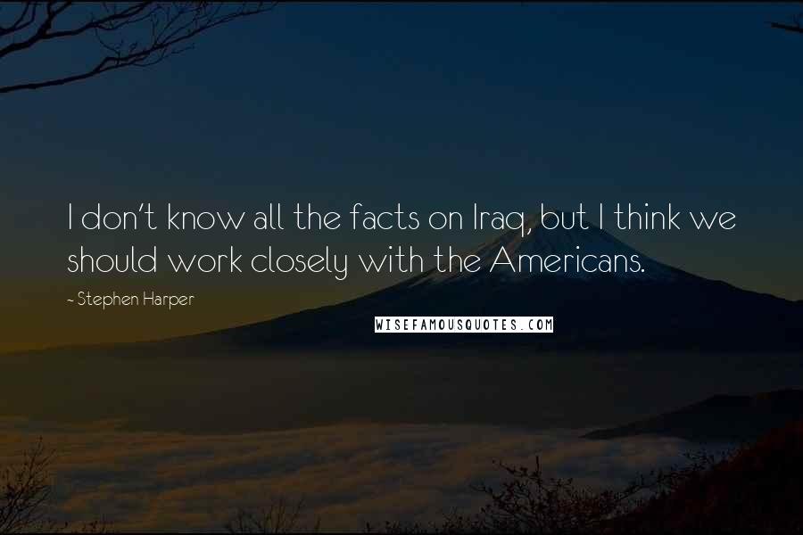 Stephen Harper Quotes: I don't know all the facts on Iraq, but I think we should work closely with the Americans.
