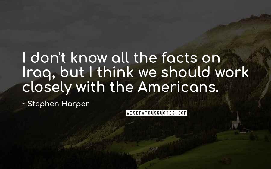 Stephen Harper Quotes: I don't know all the facts on Iraq, but I think we should work closely with the Americans.