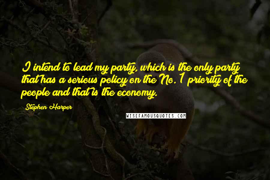 Stephen Harper Quotes: I intend to lead my party, which is the only party that has a serious policy on the No. 1 priority of the people and that is the economy.