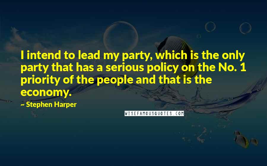 Stephen Harper Quotes: I intend to lead my party, which is the only party that has a serious policy on the No. 1 priority of the people and that is the economy.