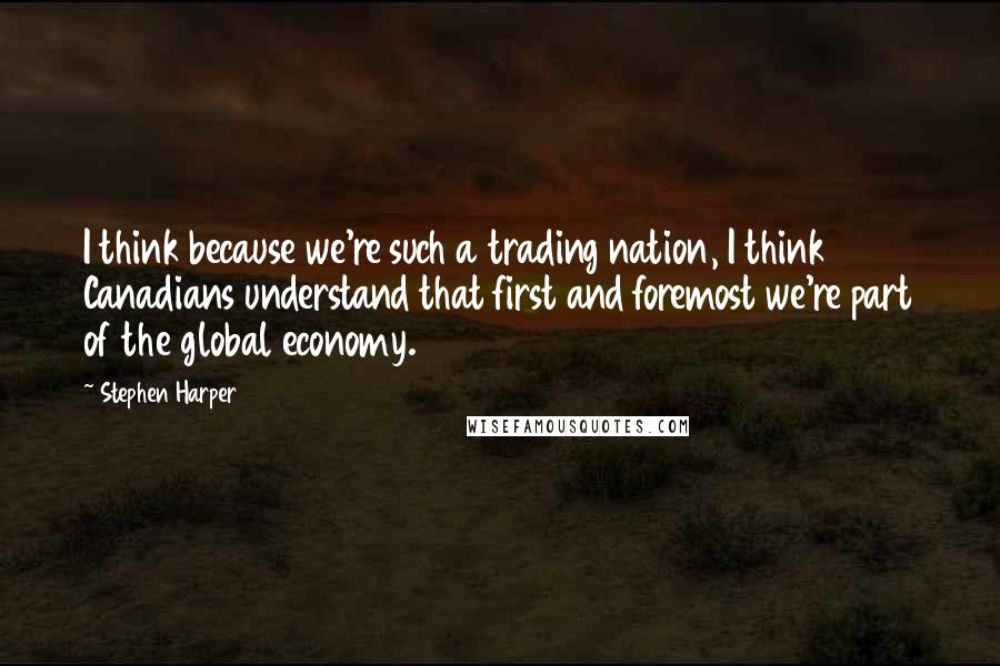 Stephen Harper Quotes: I think because we're such a trading nation, I think Canadians understand that first and foremost we're part of the global economy.