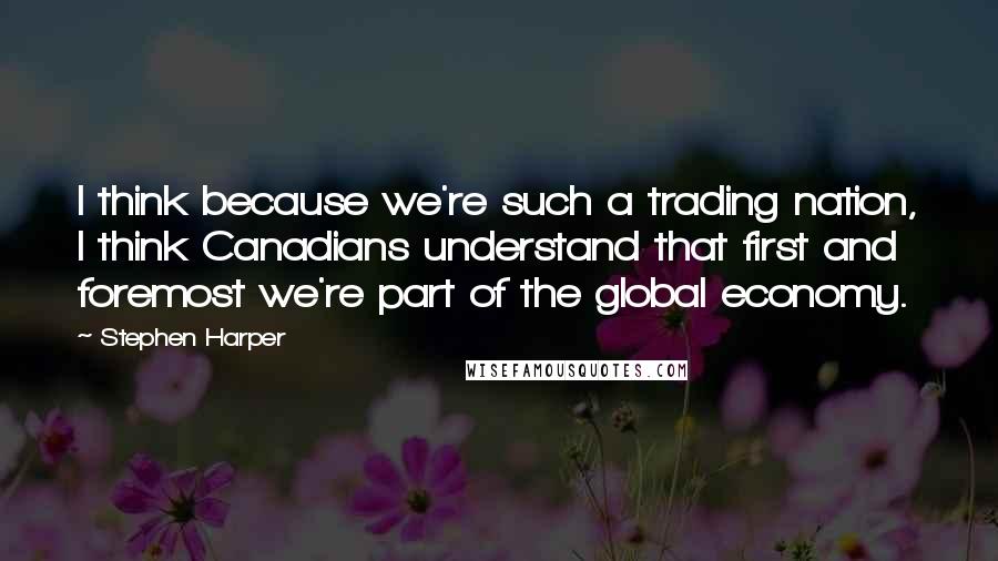 Stephen Harper Quotes: I think because we're such a trading nation, I think Canadians understand that first and foremost we're part of the global economy.