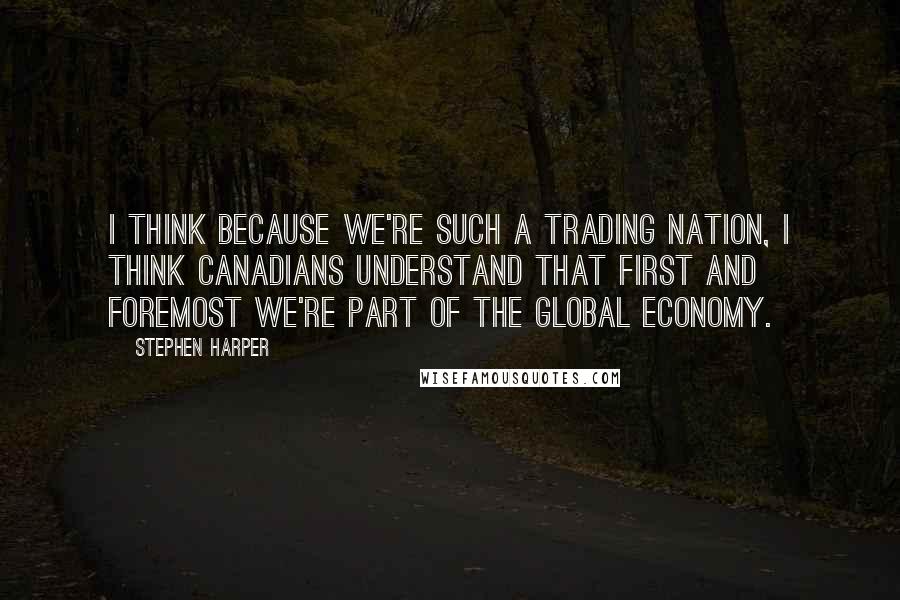 Stephen Harper Quotes: I think because we're such a trading nation, I think Canadians understand that first and foremost we're part of the global economy.