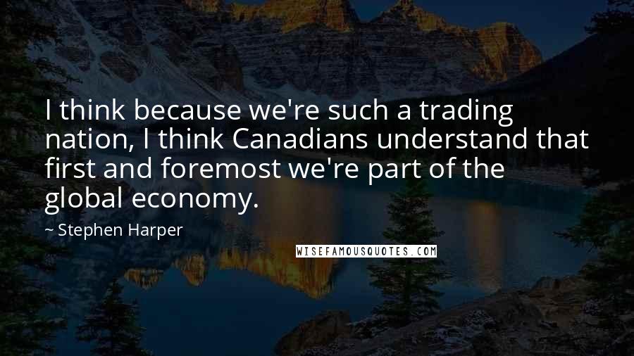 Stephen Harper Quotes: I think because we're such a trading nation, I think Canadians understand that first and foremost we're part of the global economy.