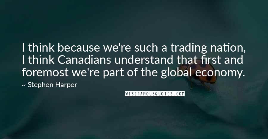 Stephen Harper Quotes: I think because we're such a trading nation, I think Canadians understand that first and foremost we're part of the global economy.