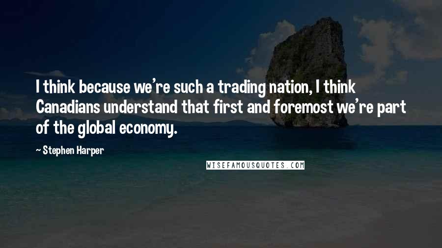 Stephen Harper Quotes: I think because we're such a trading nation, I think Canadians understand that first and foremost we're part of the global economy.