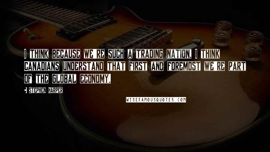 Stephen Harper Quotes: I think because we're such a trading nation, I think Canadians understand that first and foremost we're part of the global economy.