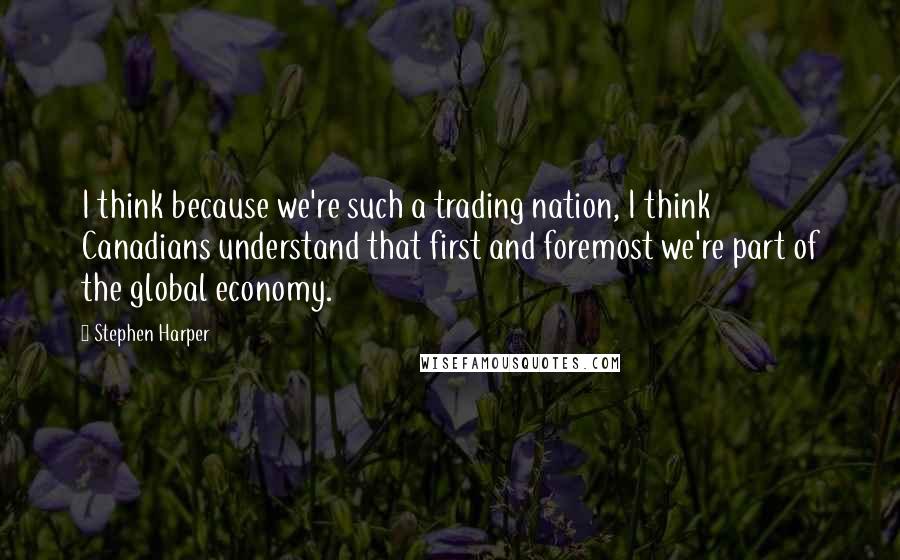 Stephen Harper Quotes: I think because we're such a trading nation, I think Canadians understand that first and foremost we're part of the global economy.