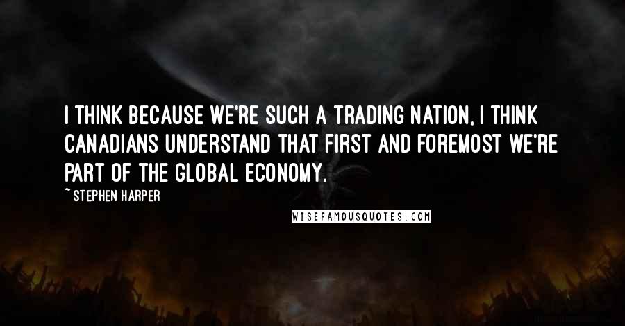 Stephen Harper Quotes: I think because we're such a trading nation, I think Canadians understand that first and foremost we're part of the global economy.