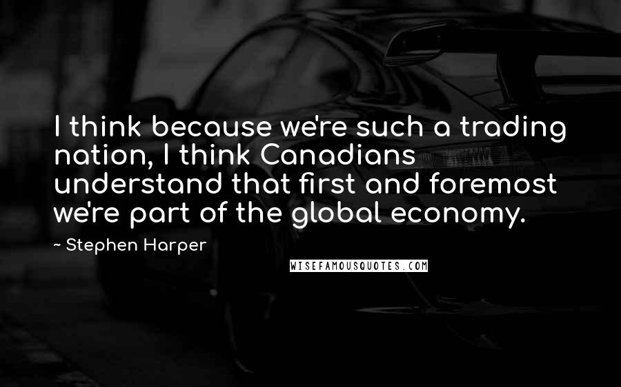 Stephen Harper Quotes: I think because we're such a trading nation, I think Canadians understand that first and foremost we're part of the global economy.