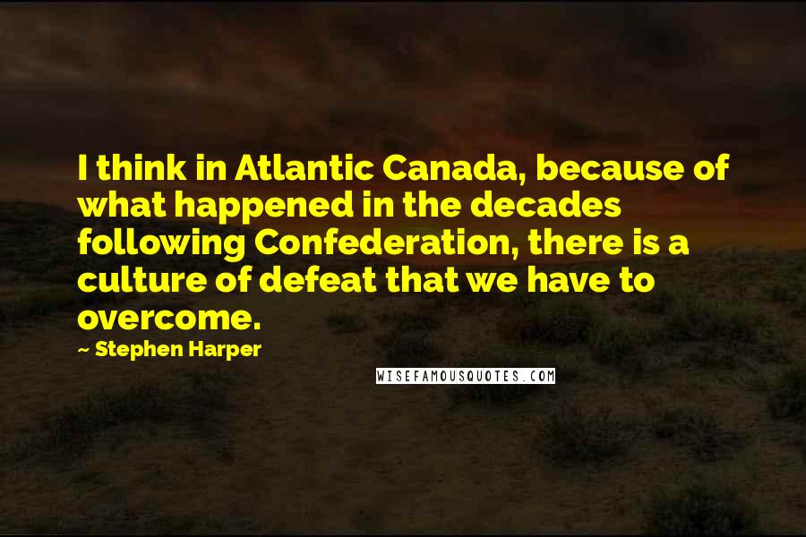 Stephen Harper Quotes: I think in Atlantic Canada, because of what happened in the decades following Confederation, there is a culture of defeat that we have to overcome.