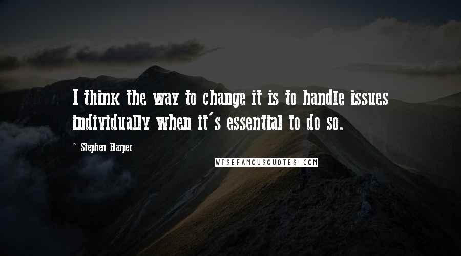 Stephen Harper Quotes: I think the way to change it is to handle issues individually when it's essential to do so.