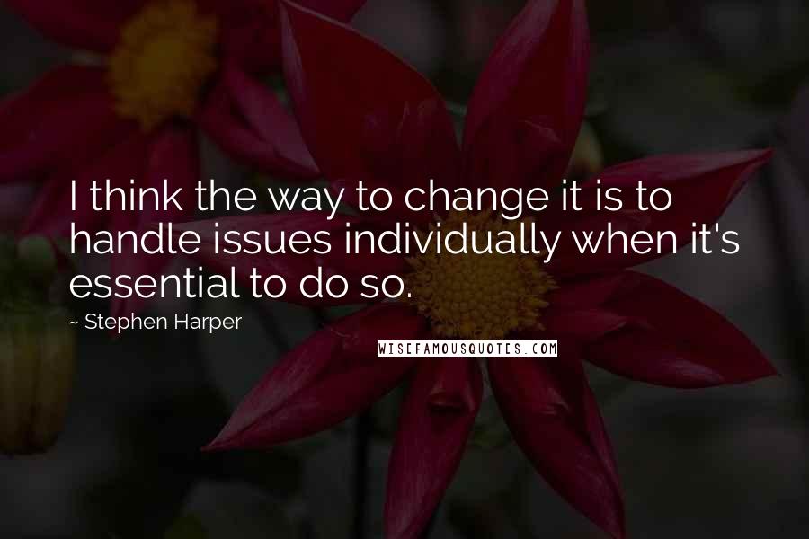 Stephen Harper Quotes: I think the way to change it is to handle issues individually when it's essential to do so.