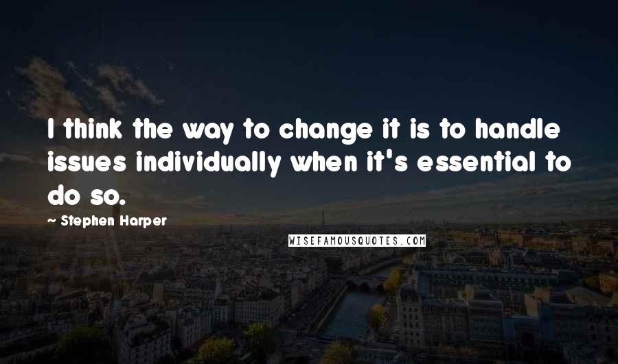 Stephen Harper Quotes: I think the way to change it is to handle issues individually when it's essential to do so.