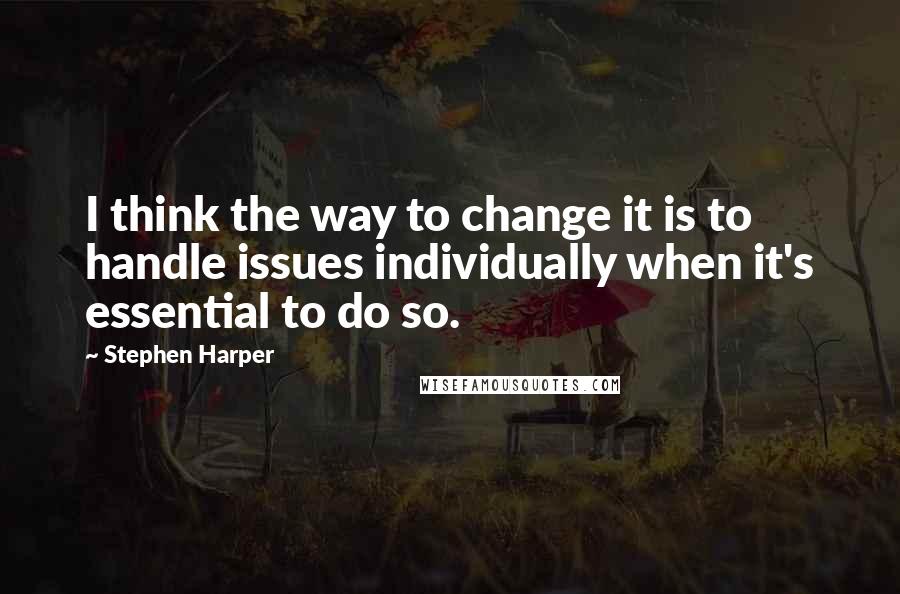 Stephen Harper Quotes: I think the way to change it is to handle issues individually when it's essential to do so.