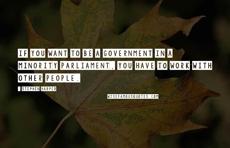 Stephen Harper Quotes: If you want to be a government in a minority Parliament, you have to work with other people.