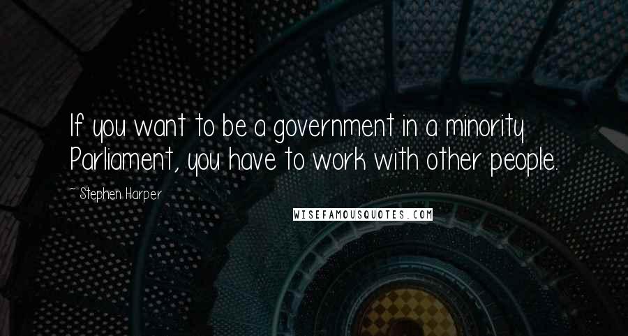 Stephen Harper Quotes: If you want to be a government in a minority Parliament, you have to work with other people.