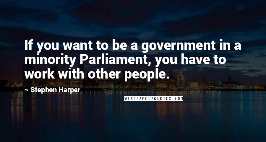 Stephen Harper Quotes: If you want to be a government in a minority Parliament, you have to work with other people.