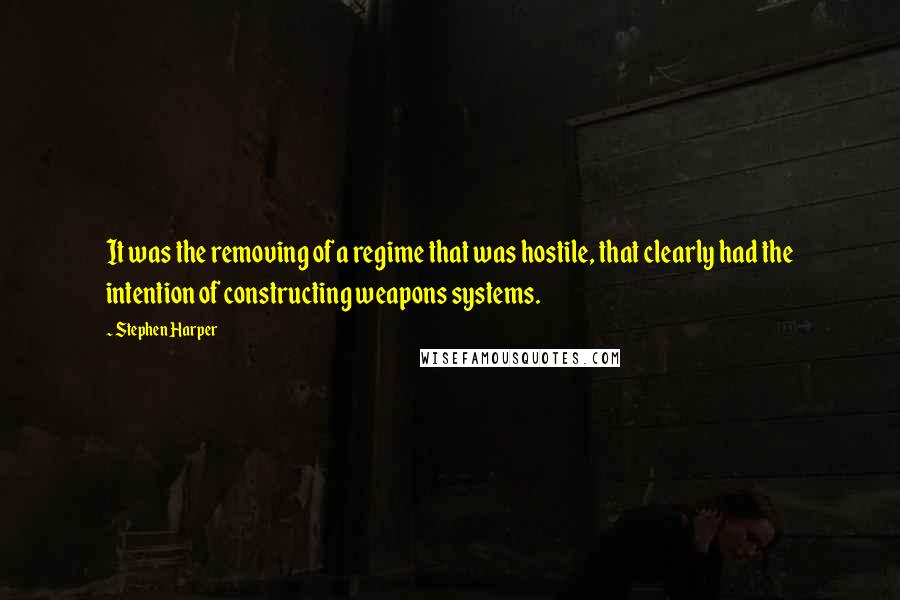 Stephen Harper Quotes: It was the removing of a regime that was hostile, that clearly had the intention of constructing weapons systems.