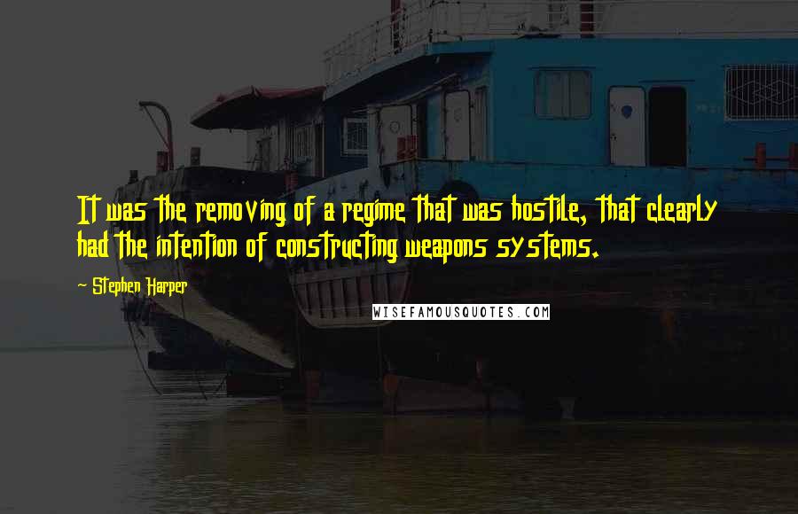 Stephen Harper Quotes: It was the removing of a regime that was hostile, that clearly had the intention of constructing weapons systems.