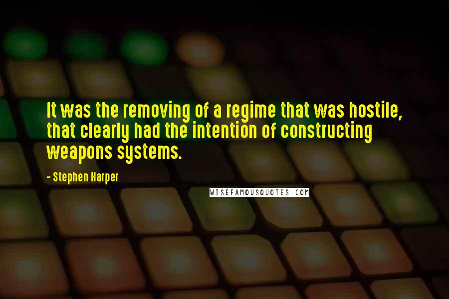 Stephen Harper Quotes: It was the removing of a regime that was hostile, that clearly had the intention of constructing weapons systems.