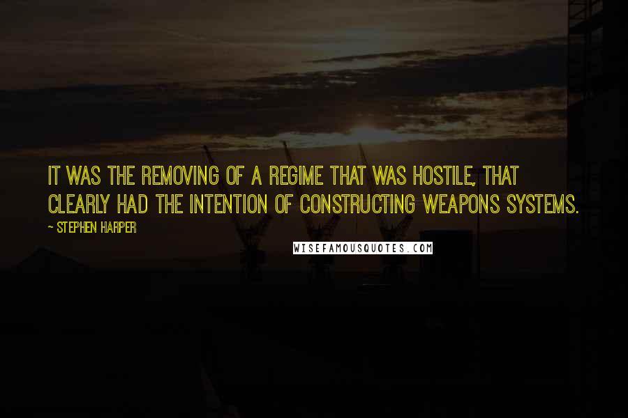 Stephen Harper Quotes: It was the removing of a regime that was hostile, that clearly had the intention of constructing weapons systems.