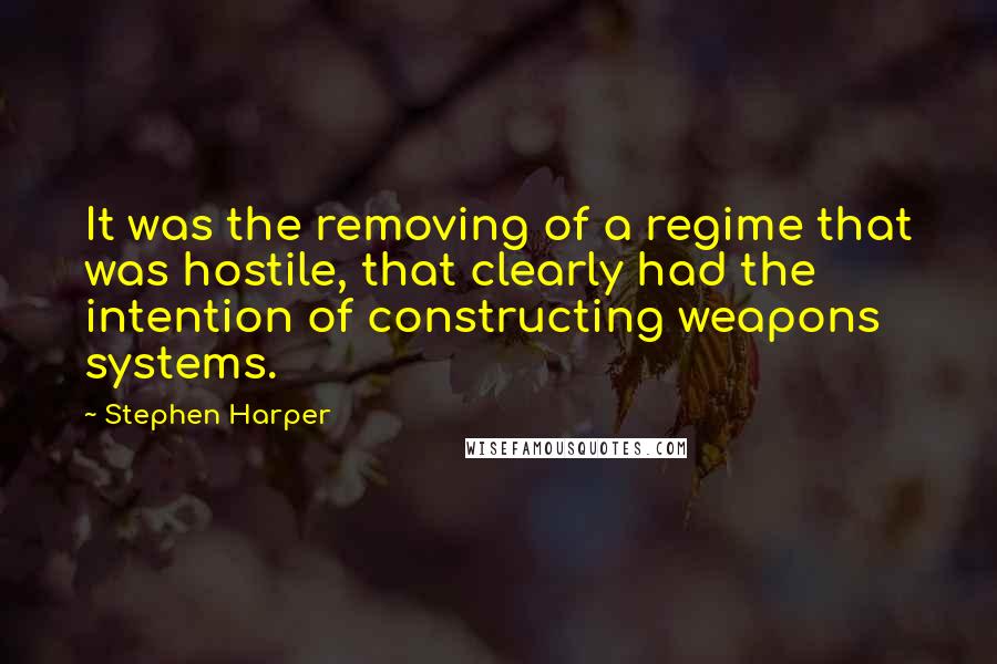 Stephen Harper Quotes: It was the removing of a regime that was hostile, that clearly had the intention of constructing weapons systems.